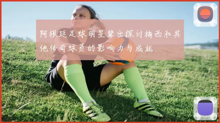 阿根廷足球明星辈出探讨梅西和其他传奇球员的影响力与成就