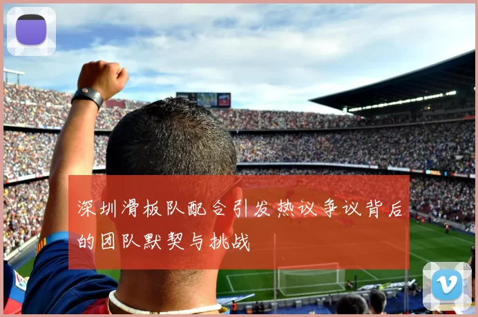 深圳滑板队配合引发热议争议背后的团队默契与挑战