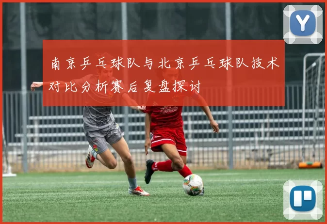 南京乒乓球队与北京乒乓球队技术对比分析赛后复盘探讨