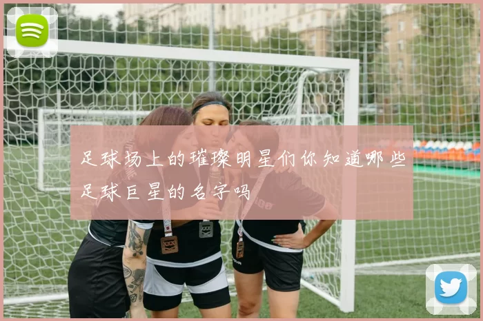 足球场上的璀璨明星们你知道哪些足球巨星的名字吗