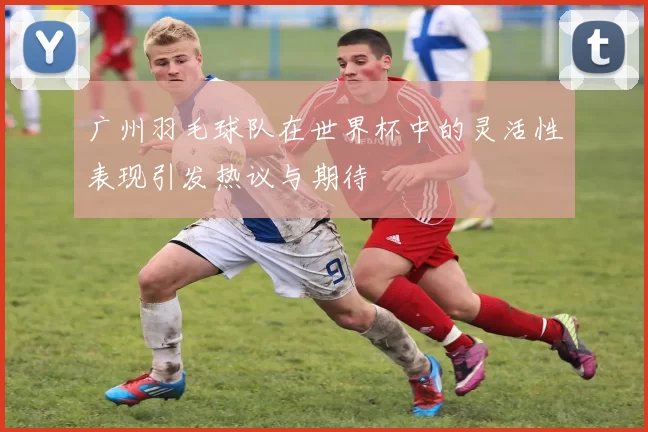 广州羽毛球队在世界杯中的灵活性表现引发热议与期待