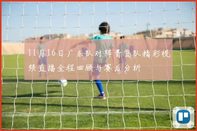 11月16日广东队对阵青岛队精彩视频直播全程回顾与赛后分析