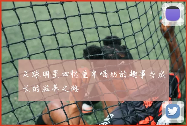 足球明星回忆童年喝奶的趣事与成长的滋养之路