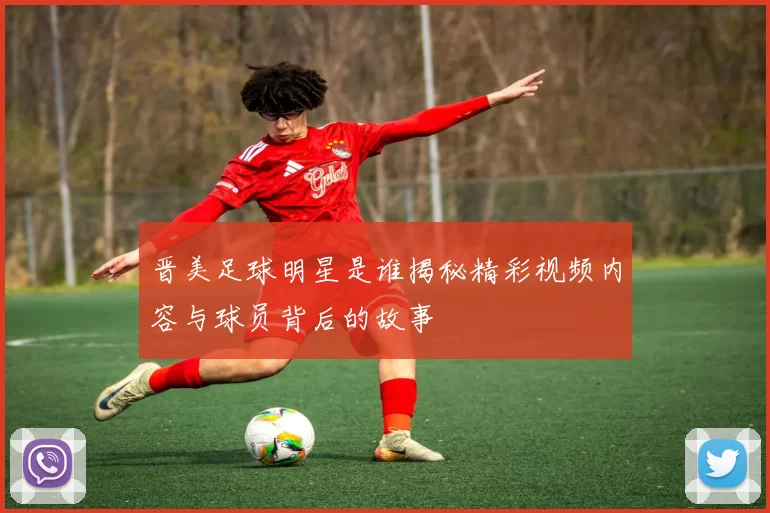 晋美足球明星是谁揭秘精彩视频内容与球员背后的故事