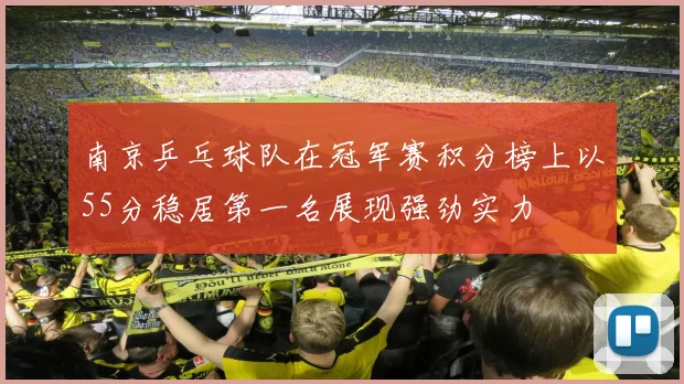 南京乒乓球队在冠军赛积分榜上以55分稳居第一名展现强劲实力