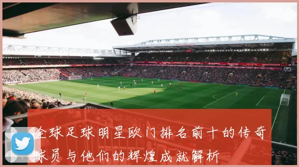 全球足球明星欧门排名前十的传奇球员与他们的辉煌成就解析