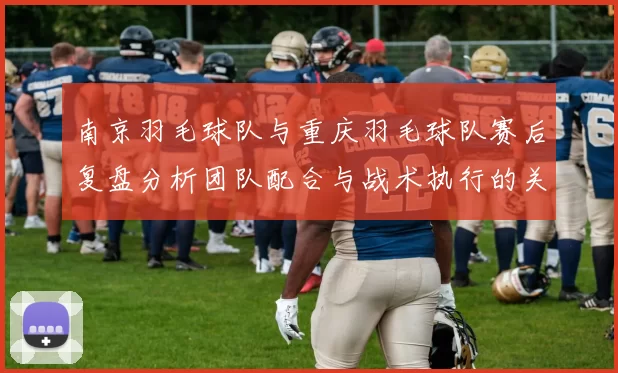 南京羽毛球队与重庆羽毛球队赛后复盘分析团队配合与战术执行的关键因素