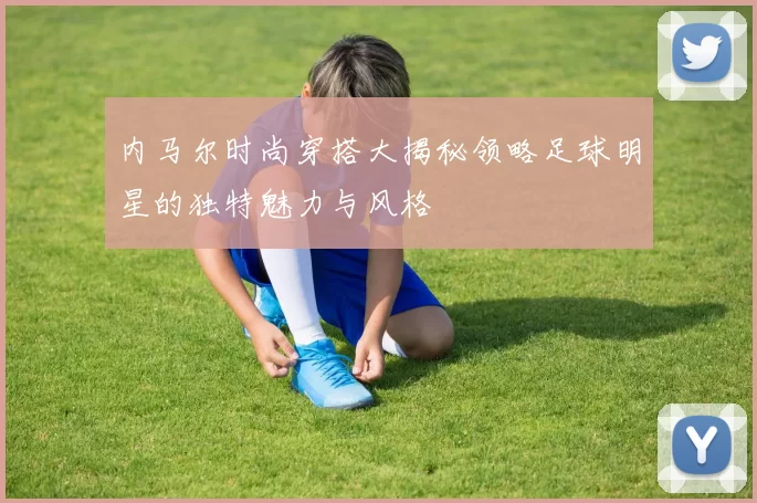 内马尔时尚穿搭大揭秘领略足球明星的独特魅力与风格
