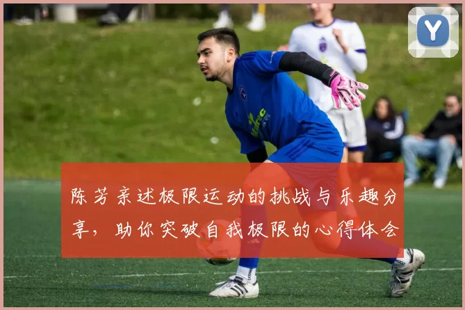 陈芳亲述极限运动的挑战与乐趣分享，助你突破自我极限的心得体会