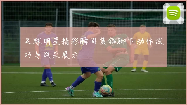 足球明星精彩瞬间集锦脚下动作技巧与风采展示