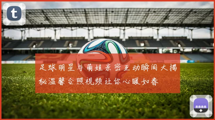 足球明星与萌娃亲密互动瞬间大揭秘温馨合照视频让你心暖如春