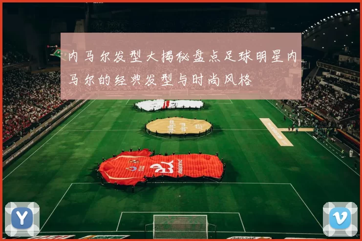 内马尔发型大揭秘盘点足球明星内马尔的经典发型与时尚风格