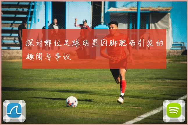探讨哪位足球明星因脚肥而引发的趣闻与争议