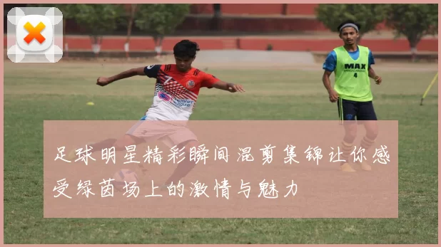 足球明星精彩瞬间混剪集锦让你感受绿茵场上的激情与魅力