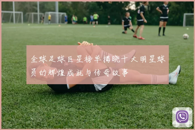 全球足球巨星榜单揭晓十大明星球员的辉煌成就与传奇故事