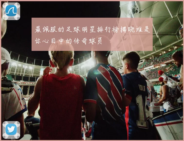 最佩服的足球明星排行榜揭晓谁是你心目中的传奇球员
