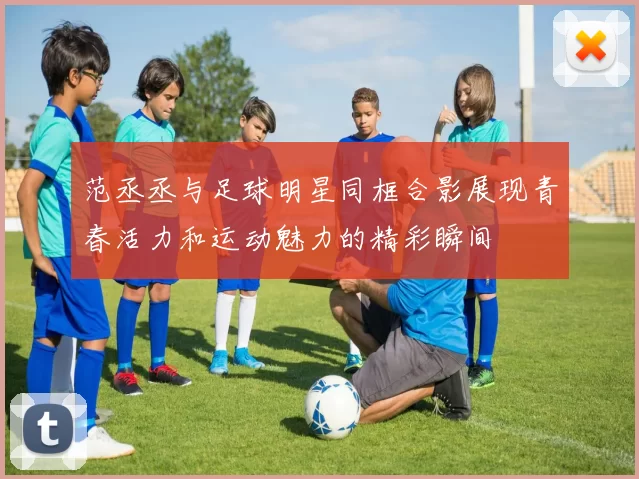 范丞丞与足球明星同框合影展现青春活力和运动魅力的精彩瞬间