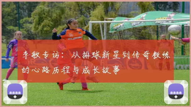 李敏专访：从排球新星到传奇教练的心路历程与成长故事