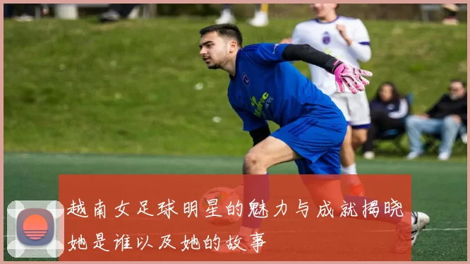 越南女足球明星的魅力与成就揭晓她是谁以及她的故事