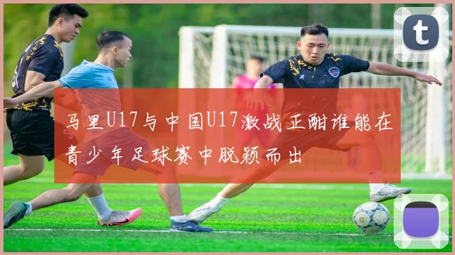 马里U17与中国U17激战正酣谁能在青少年足球赛中脱颖而出