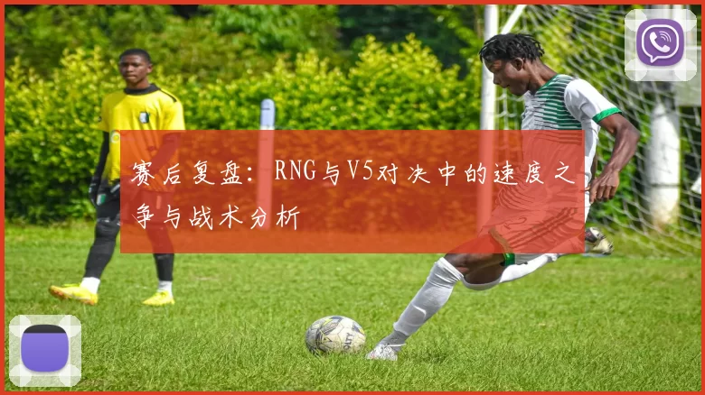 赛后复盘：RNG与V5对决中的速度之争与战术分析