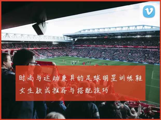 时尚与运动兼具的足球明星训练鞋女生款式推荐与搭配技巧