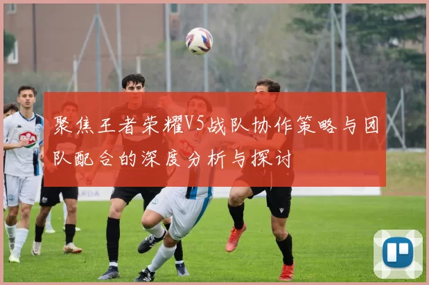 聚焦王者荣耀V5战队协作策略与团队配合的深度分析与探讨
