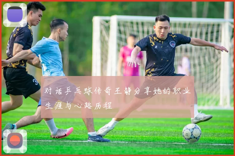 对话乒乓球传奇王静分享她的职业生涯与心路历程