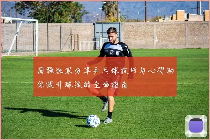 周强独家分享乒乓球技巧与心得助你提升球技的全面指南