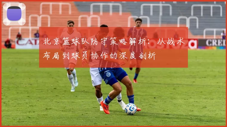 北京篮球队防守策略解析：从战术布局到球员协作的深度剖析