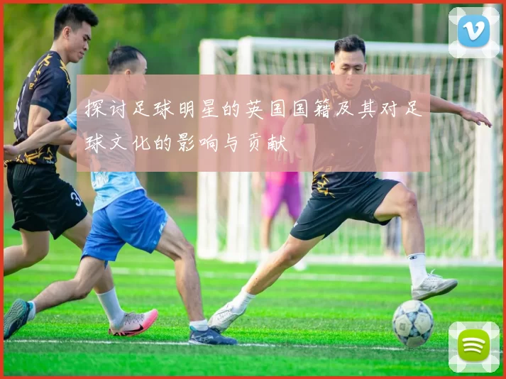 探讨足球明星的英国国籍及其对足球文化的影响与贡献