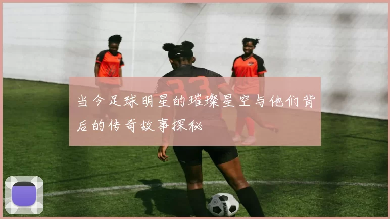 当今足球明星的璀璨星空与他们背后的传奇故事探秘