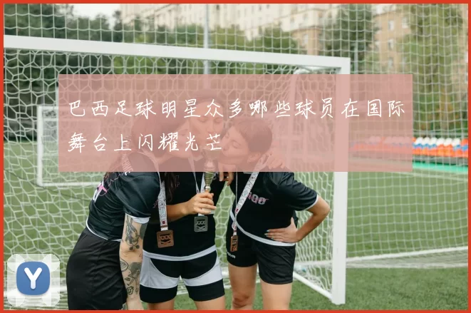 巴西足球明星众多哪些球员在国际舞台上闪耀光芒