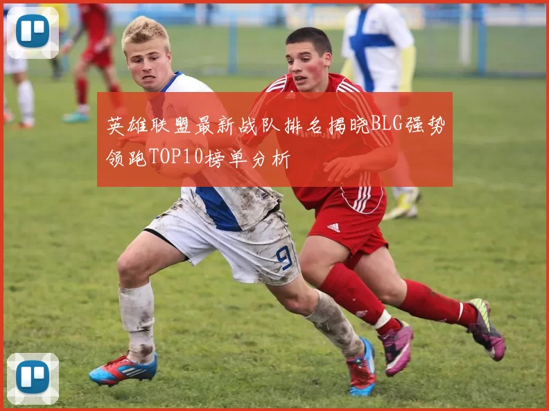 英雄联盟最新战队排名揭晓BLG强势领跑TOP10榜单分析