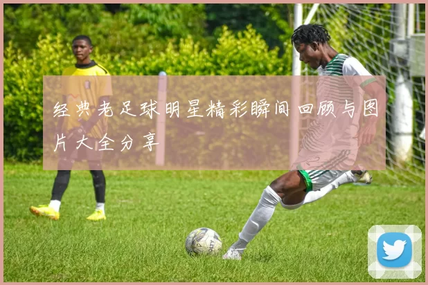 经典老足球明星精彩瞬间回顾与图片大全分享