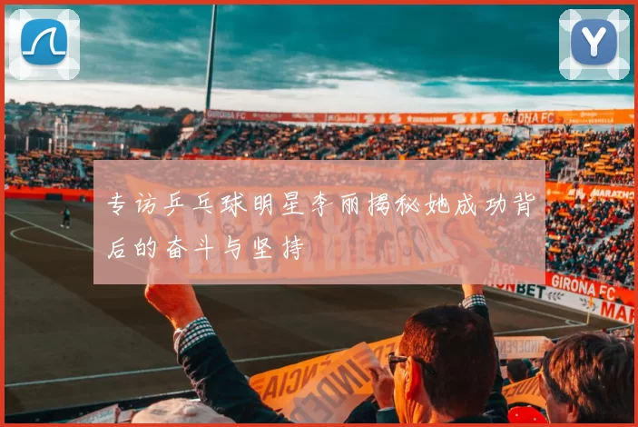 专访乒乓球明星李丽揭秘她成功背后的奋斗与坚持