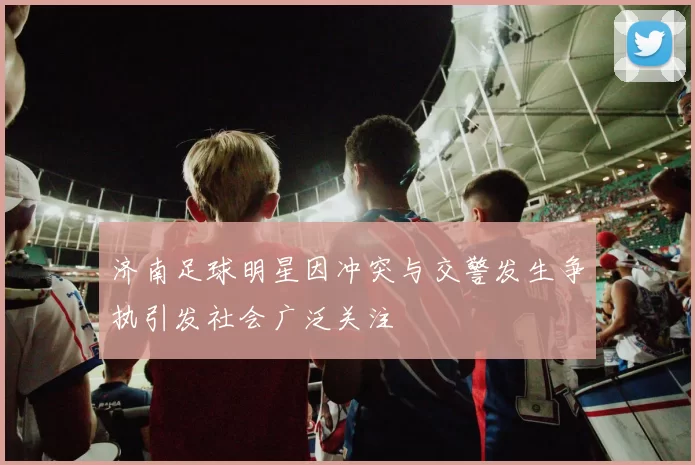 济南足球明星因冲突与交警发生争执引发社会广泛关注