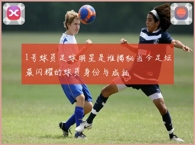 1号球员足球明星是谁揭秘当今足坛最闪耀的球员身份与成就