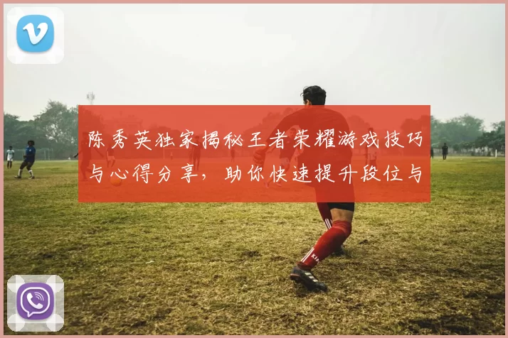 陈秀英独家揭秘王者荣耀游戏技巧与心得分享，助你快速提升段位与游戏体验