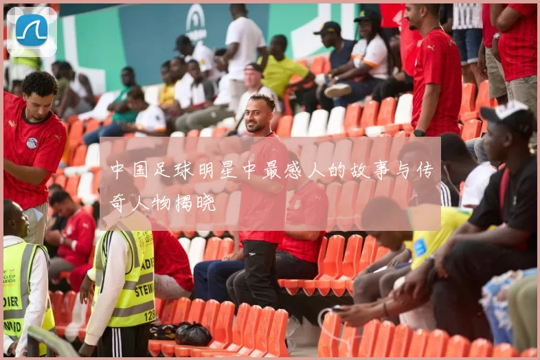中国足球明星中最感人的故事与传奇人物揭晓