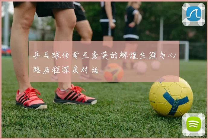 乒乓球传奇王秀英的辉煌生涯与心路历程深度对话