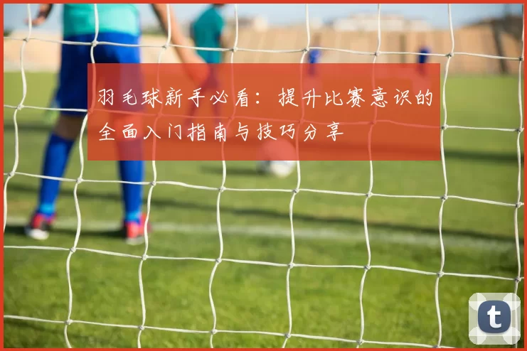 羽毛球新手必看：提升比赛意识的全面入门指南与技巧分享