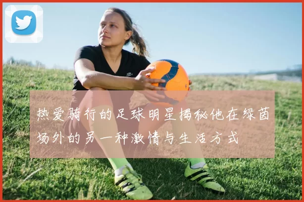 热爱骑行的足球明星揭秘他在绿茵场外的另一种激情与生活方式