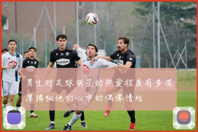 男生对足球明星的热爱程度有多深厚揭秘他们心中的偶像情结