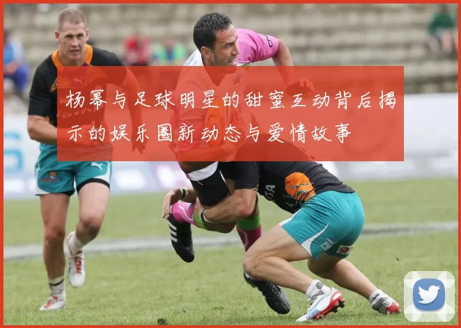 杨幂与足球明星的甜蜜互动背后揭示的娱乐圈新动态与爱情故事