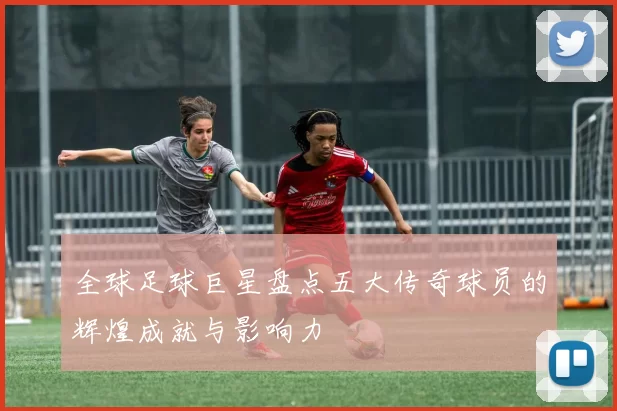 全球足球巨星盘点五大传奇球员的辉煌成就与影响力