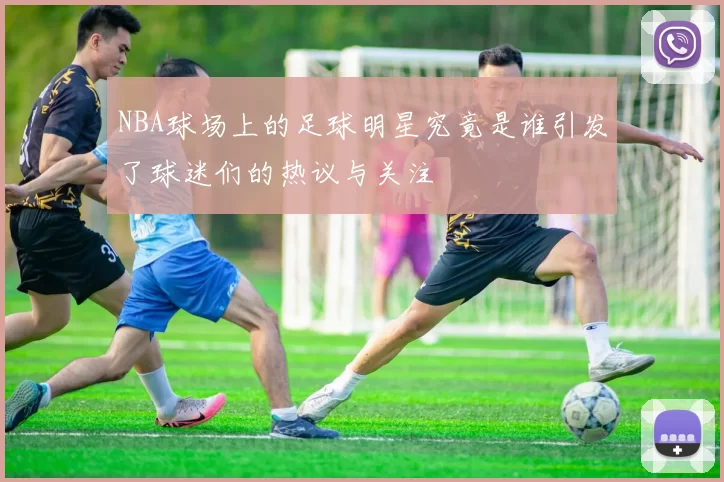 NBA球场上的足球明星究竟是谁引发了球迷们的热议与关注