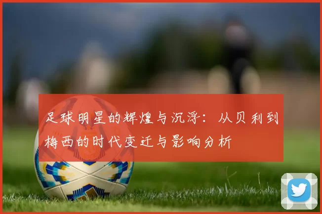 足球明星的辉煌与沉浮：从贝利到梅西的时代变迁与影响分析