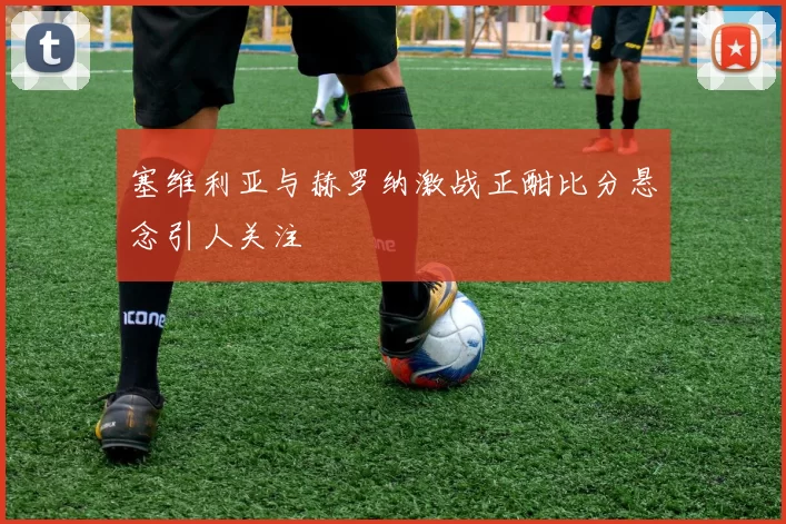 塞维利亚与赫罗纳激战正酣比分悬念引人关注