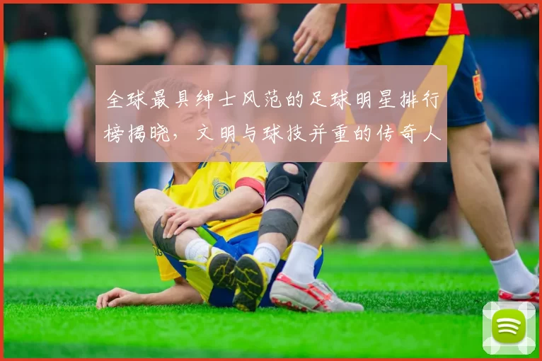全球最具绅士风范的足球明星排行榜揭晓，文明与球技并重的传奇人物盘点